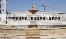 2025石材雕刻機（石材雕刻機一臺多少錢）